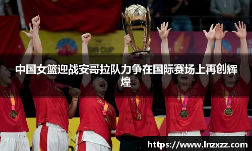 中国女篮迎战安哥拉队力争在国际赛场上再创辉煌